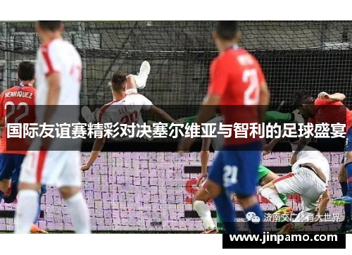 国际友谊赛精彩对决塞尔维亚与智利的足球盛宴