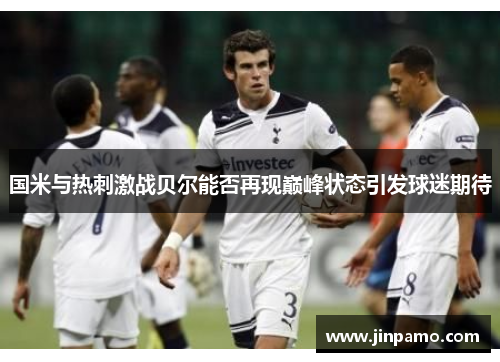 国米与热刺激战贝尔能否再现巅峰状态引发球迷期待