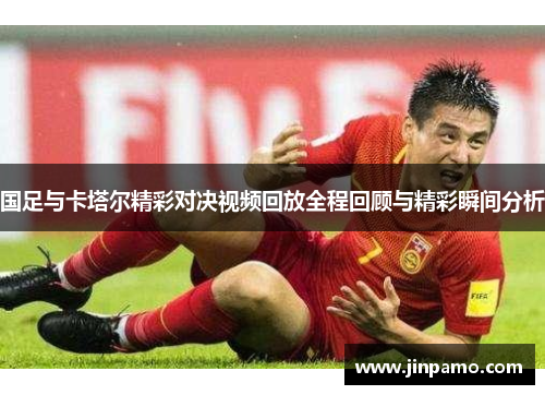 国足与卡塔尔精彩对决视频回放全程回顾与精彩瞬间分析