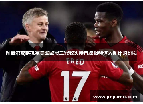 图赫尔或将执掌曼联欧冠三冠教头接替滕哈赫进入倒计时阶段