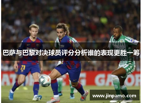 巴萨与巴黎对决球员评分分析谁的表现更胜一筹