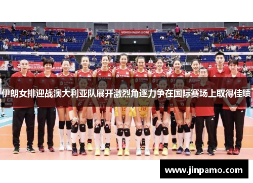 伊朗女排迎战澳大利亚队展开激烈角逐力争在国际赛场上取得佳绩